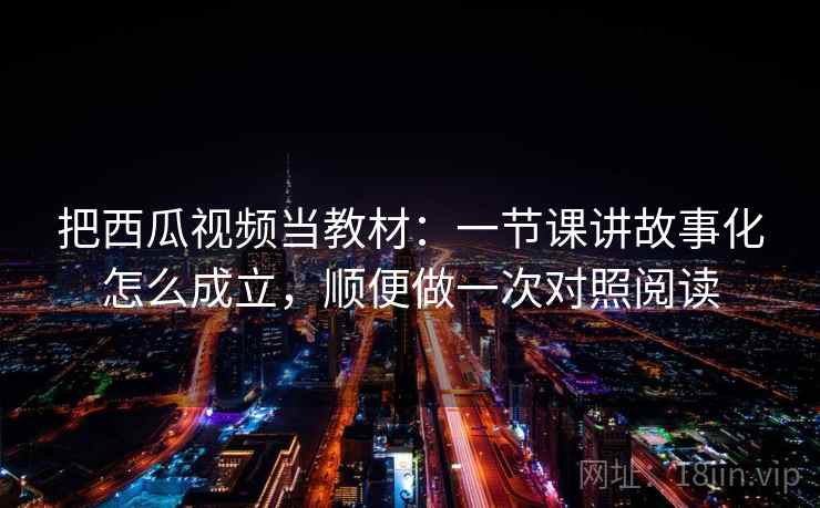 把西瓜视频当教材：一节课讲故事化怎么成立，顺便做一次对照阅读