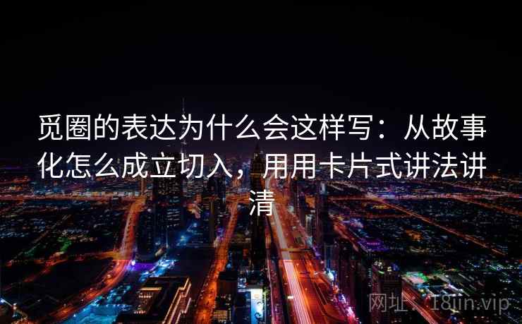 觅圈的表达为什么会这样写：从故事化怎么成立切入，用用卡片式讲法讲清